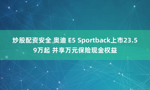 炒股配资安全 奥迪 E5 Sportback上市23.59万起 并享万元保险现金权益