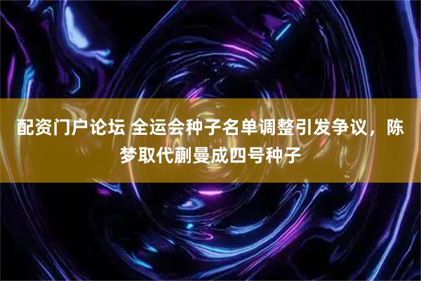 配资门户论坛 全运会种子名单调整引发争议，陈梦取代蒯曼成四号种子