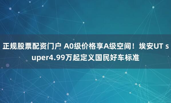 正规股票配资门户 A0级价格享A级空间！埃安UT super4.99万起定义国民好车标准