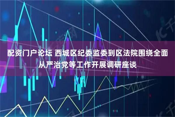 配资门户论坛 西城区纪委监委到区法院围绕全面从严治党等工作开展调研座谈