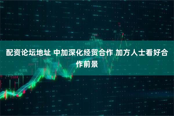 配资论坛地址 中加深化经贸合作 加方人士看好合作前景