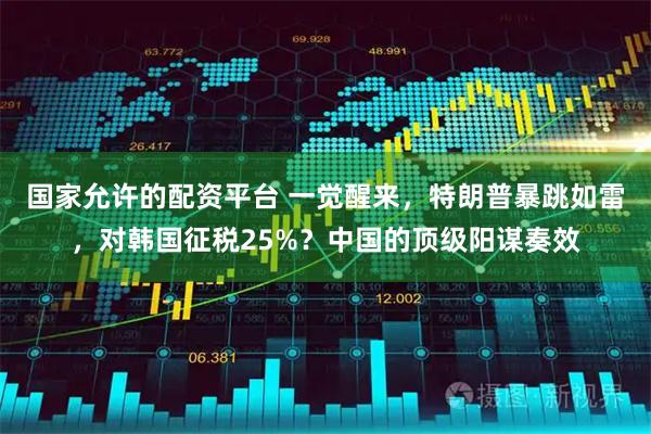 国家允许的配资平台 一觉醒来，特朗普暴跳如雷，对韩国征税25%？中国的顶级阳谋奏效