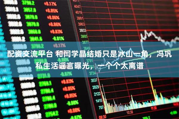配资交流平台 和闫学晶结婚只是冰山一角，冯巩私生活谣言曝光，一个个太离谱