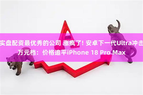实盘配资最优秀的公司 涨疯了! 安卓下一代Ultra冲击万元档：价格追平iPhone 18 Pro Max
