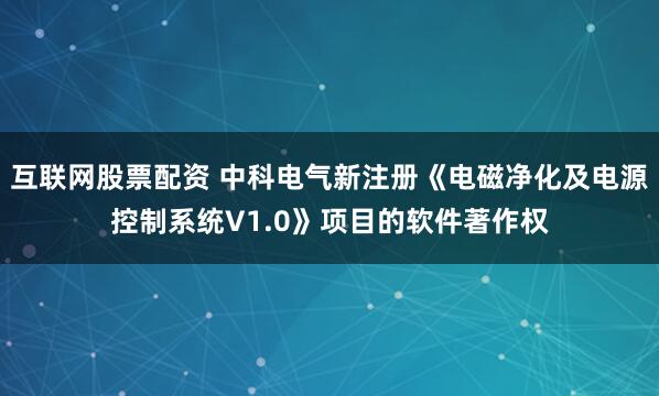 互联网股票配资 中科电气新注册《电磁净化及电源控制系统V1.0》项目的软件著作权